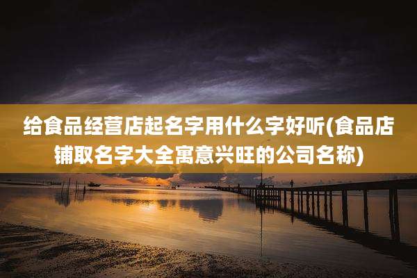 给食品经营店起名字用什么字好听(食品店铺取名字大全寓意兴旺的公司名称)