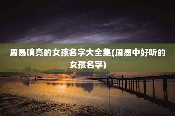 周易响亮的女孩名字大全集(周易中好听的女孩名字)