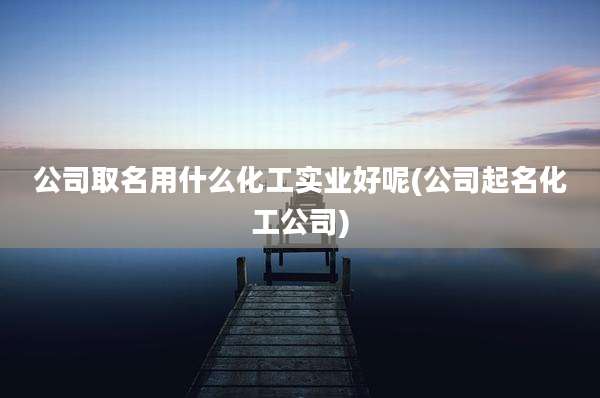 公司取名用什么化工实业好呢(公司起名化工公司)