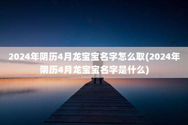 2024年阴历4月龙宝宝名字怎么取(2024年阴历4月龙宝宝名字是什么)