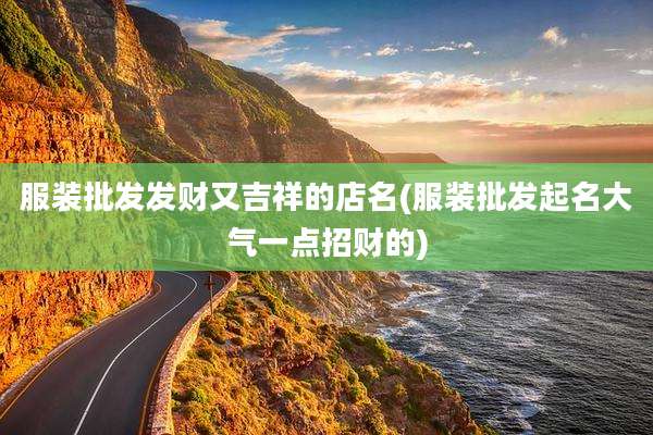 服装批发发财又吉祥的店名(服装批发起名大气一点招财的)