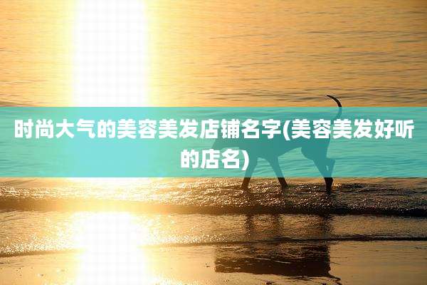 时尚大气的美容美发店铺名字(美容美发好听的店名)