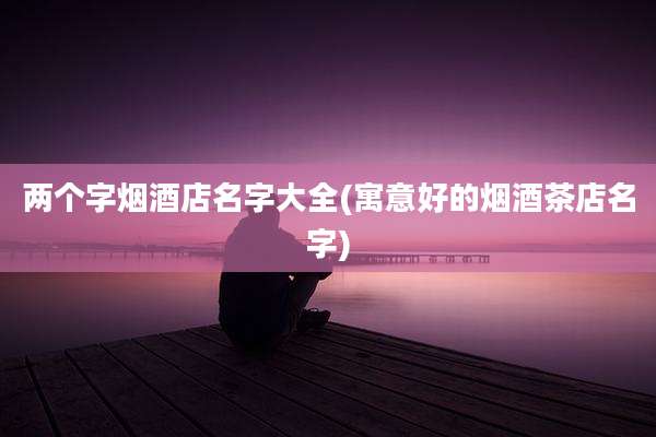 两个字烟酒店名字大全(寓意好的烟酒茶店名字)