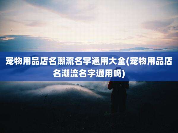 宠物用品店名潮流名字通用大全(宠物用品店名潮流名字通用吗)