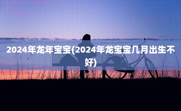 2024年龙年宝宝(2024年龙宝宝几月出生不好)