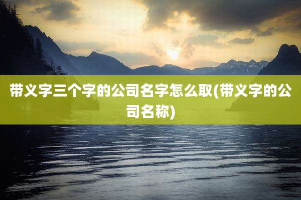 带义字三个字的公司名字怎么取(带义字的公司名称)