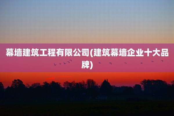 幕墙建筑工程有限公司(建筑幕墙企业十大品牌)