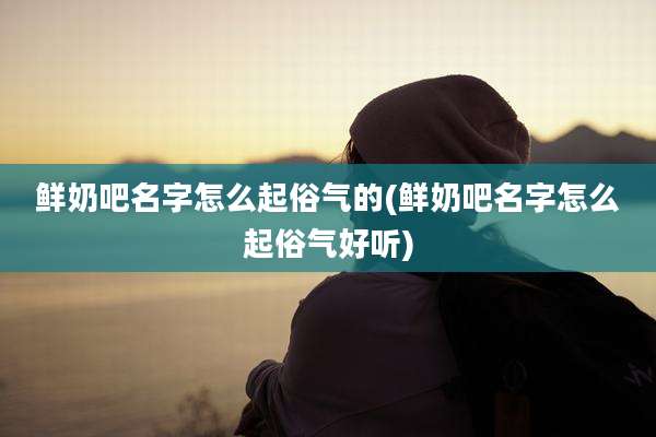 鲜奶吧名字怎么起俗气的(鲜奶吧名字怎么起俗气好听)