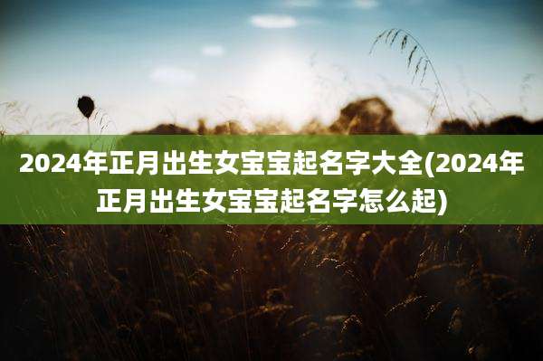 2024年正月出生女宝宝起名字大全(2024年正月出生女宝宝起名字怎么起)