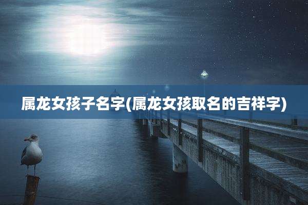 属龙女孩子名字(属龙女孩取名的吉祥字)