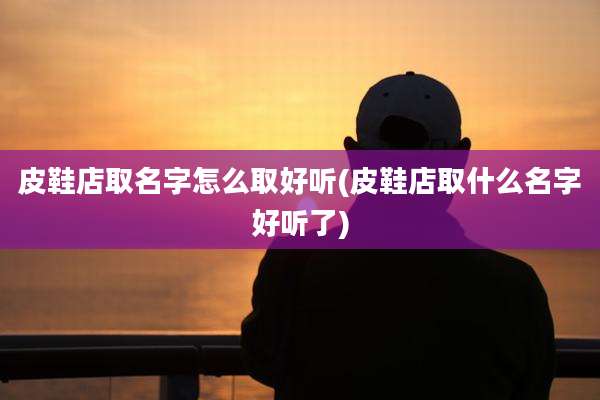 皮鞋店取名字怎么取好听(皮鞋店取什么名字好听了)