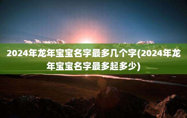 2024年龙年宝宝名字最多几个字(2024年龙年宝宝名字最多起多少)