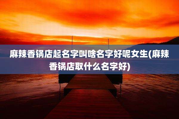 麻辣香锅店起名字叫啥名字好呢女生(麻辣香锅店取什么名字好)