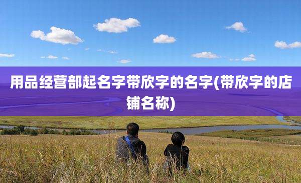 用品经营部起名字带欣字的名字(带欣字的店铺名称)