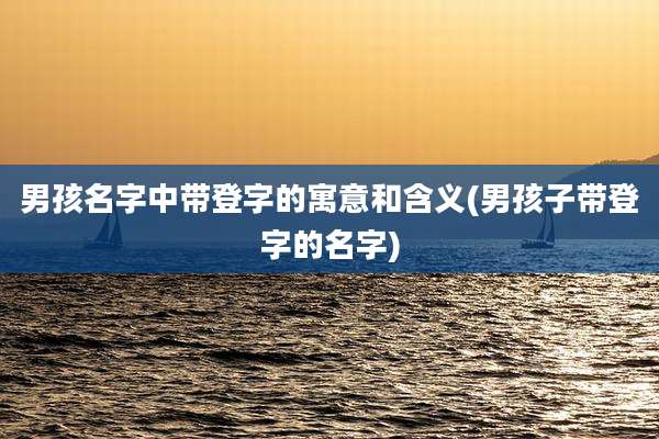 男孩名字中带登字的寓意和含义(男孩子带登字的名字)