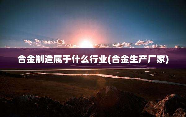 合金制造属于什么行业(合金生产厂家)