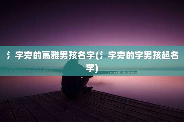 氵字旁的高雅男孩名字(氵字旁的字男孩起名字)