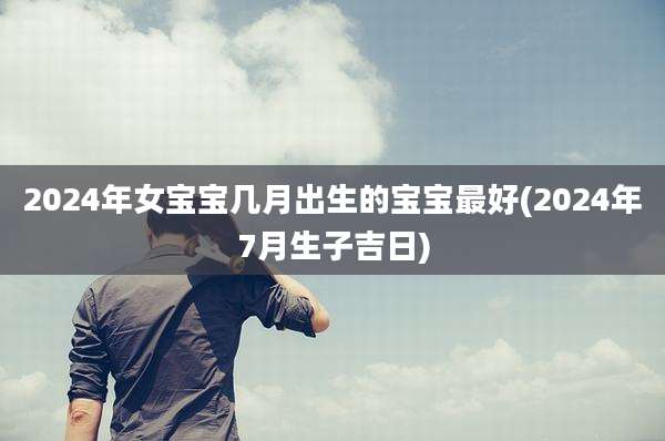 2024年女宝宝几月出生的宝宝最好(2024年7月生子吉日)