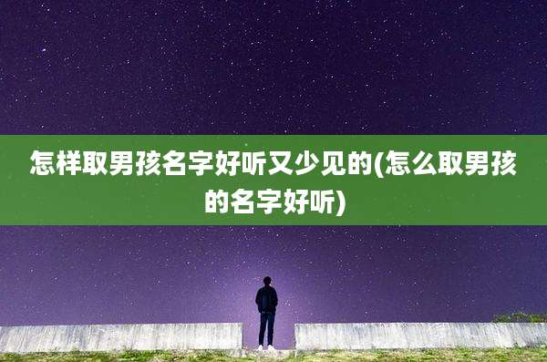 怎样取男孩名字好听又少见的(怎么取男孩的名字好听)