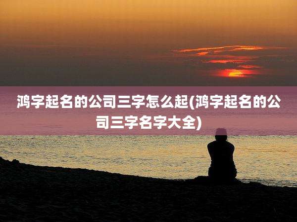 鸿字起名的公司三字怎么起(鸿字起名的公司三字名字大全)