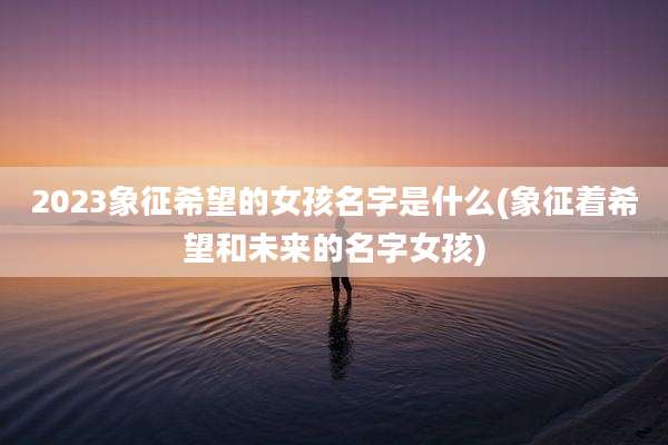 2023象征希望的女孩名字是什么(象征着希望和未来的名字女孩)