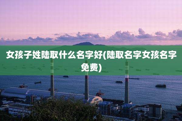 女孩子姓陆取什么名字好(陆取名字女孩名字免费)
