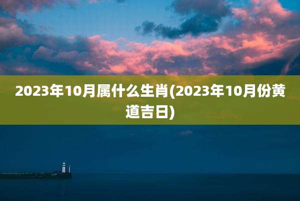2023年10月属什么生肖(2023年10月份黄道吉日)