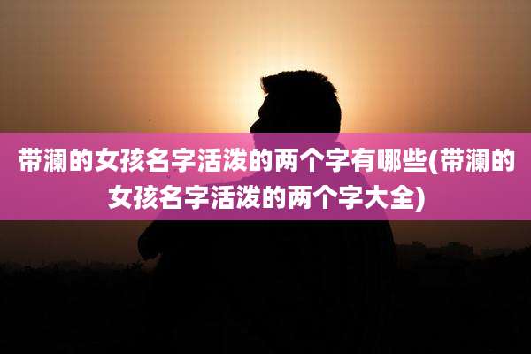 带澜的女孩名字活泼的两个字有哪些(带澜的女孩名字活泼的两个字大全)