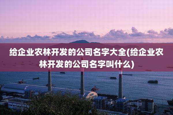 给企业农林开发的公司名字大全(给企业农林开发的公司名字叫什么)