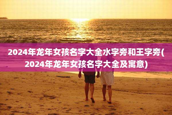 2024年龙年女孩名字大全水字旁和王字旁(2024年龙年女孩名字大全及寓意)