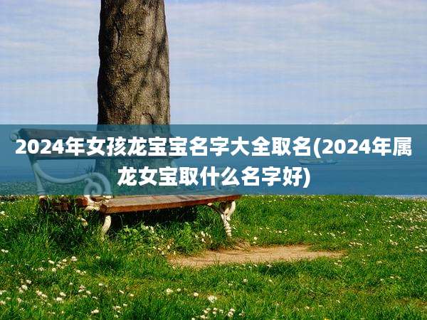 2024年女孩龙宝宝名字大全取名(2024年属龙女宝取什么名字好)