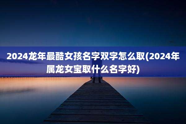 2024龙年最酷女孩名字双字怎么取(2024年属龙女宝取什么名字好)