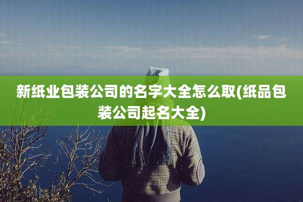 新纸业包装公司的名字大全怎么取(纸品包装公司起名大全)