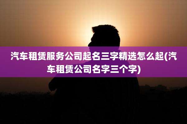 汽车租赁服务公司起名三字精选怎么起(汽车租赁公司名字三个字)