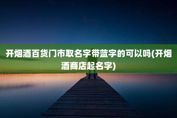 开烟酒百货门市取名字带蓝字的可以吗(开烟酒商店起名字)
