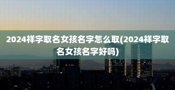 2024祥字取名女孩名字怎么取(2024祥字取名女孩名字好吗)