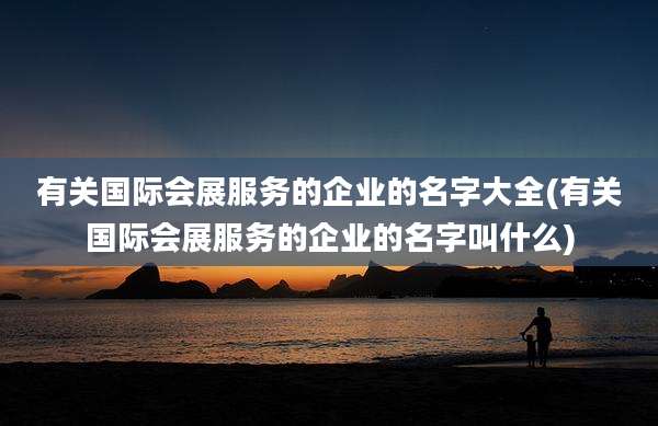 有关国际会展服务的企业的名字大全(有关国际会展服务的企业的名字叫什么)