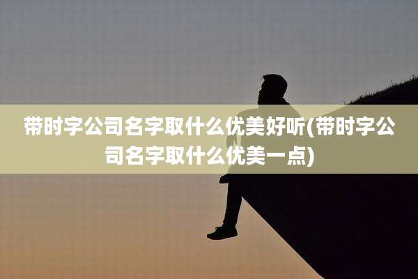 带时字公司名字取什么优美好听(带时字公司名字取什么优美一点)