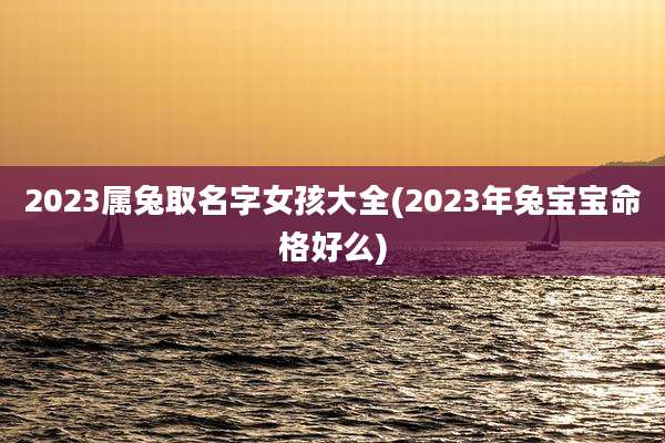 2023属兔取名字女孩大全(2023年兔宝宝命格好么)