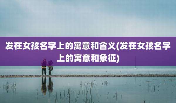 发在女孩名字上的寓意和含义(发在女孩名字上的寓意和象征)