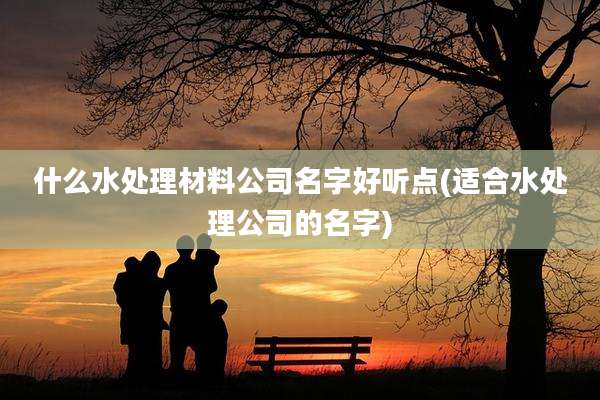 什么水处理材料公司名字好听点(适合水处理公司的名字)