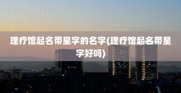 理疗馆起名带星字的名字(理疗馆起名带星字好吗)