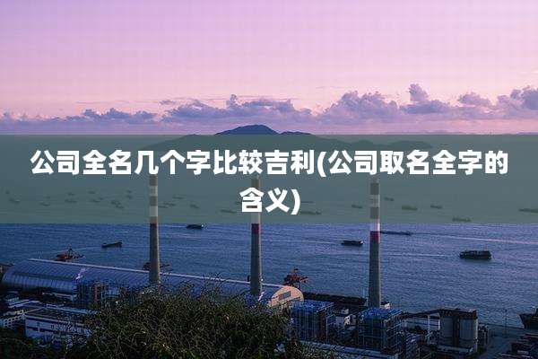 公司全名几个字比较吉利(公司取名全字的含义)