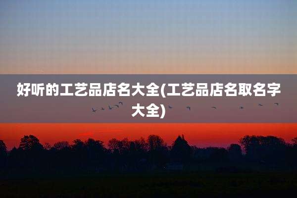 好听的工艺品店名大全(工艺品店名取名字大全)