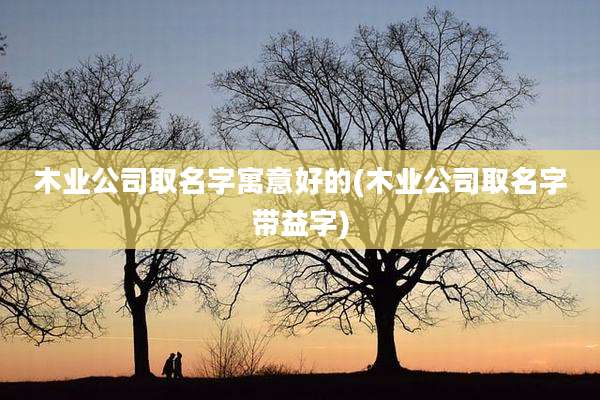 木业公司取名字寓意好的(木业公司取名字带益字)