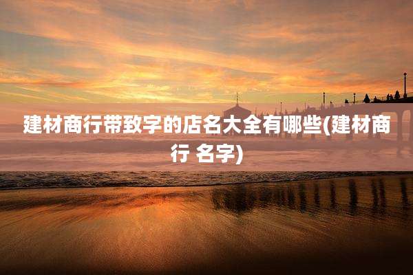 建材商行带致字的店名大全有哪些(建材商行 名字)