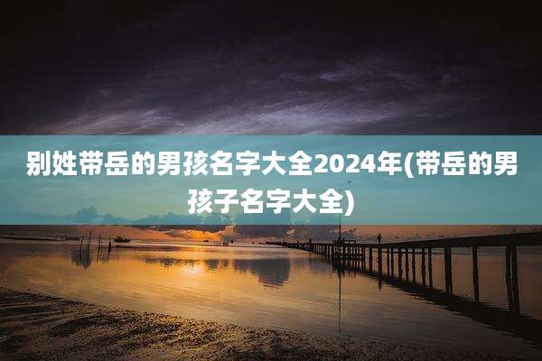 别姓带岳的男孩名字大全2024年(带岳的男孩子名字大全)