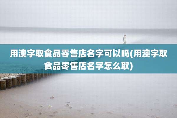 用澳字取食品零售店名字可以吗(用澳字取食品零售店名字怎么取)