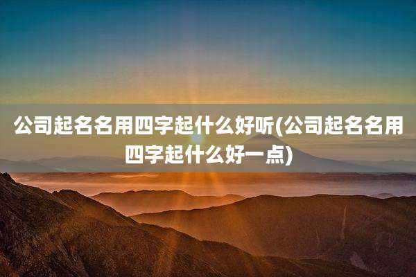 公司起名名用四字起什么好听(公司起名名用四字起什么好一点)