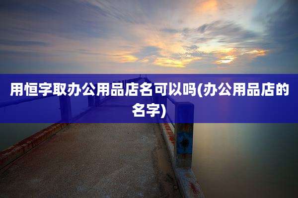 用恒字取办公用品店名可以吗(办公用品店的名字)